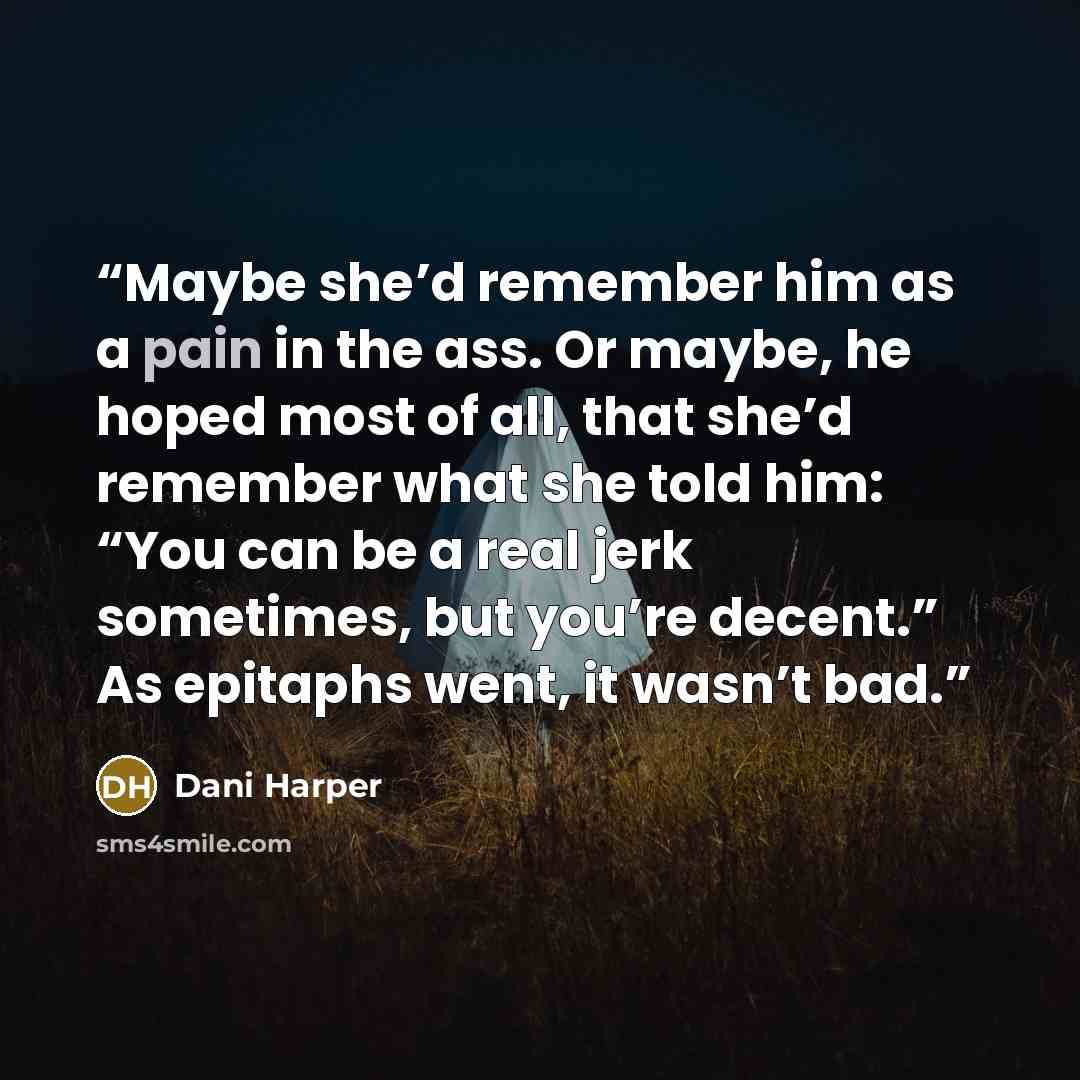 “Maybe she’d remember him as a pain in the ass. Or maybe, he hoped most of all, that she’d remember what she told him: “You can be a real jerk sometimes, but you’re decent.” As epitaphs went, it wasn’t bad.” quote by Dani Harper