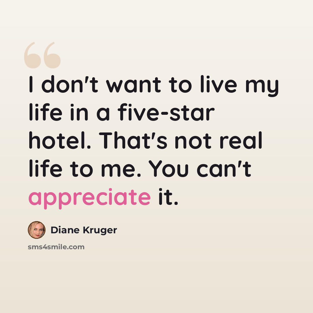 “I don't want to live my life in a five-star hotel. That's not real life to me. You can't appreciate it.” quote by Diane Kruger