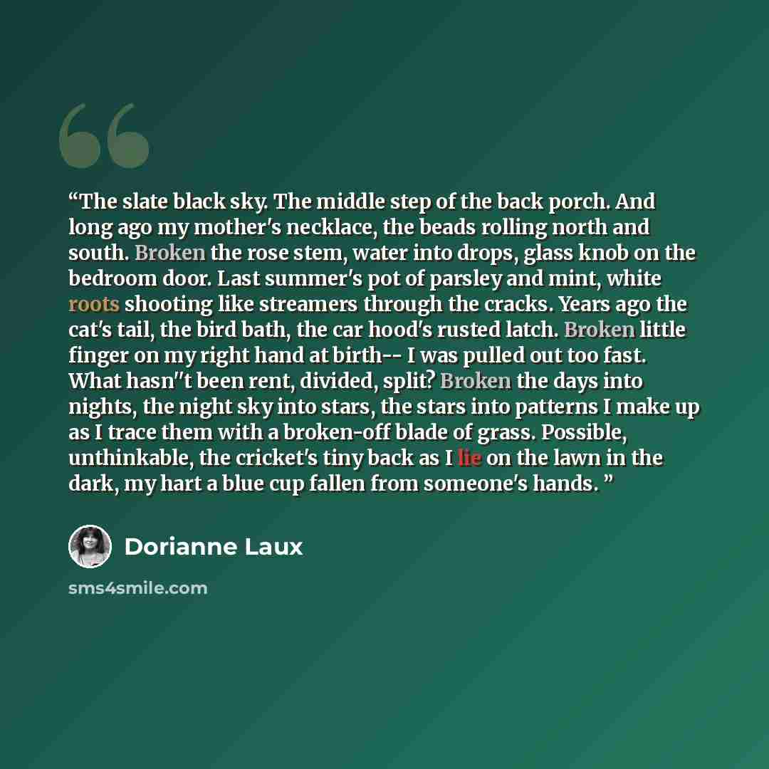 “The slate black sky. The middle step of the back porch. And long ago my mother's necklace, the beads rolling north and south. Broken the rose stem, water into drops, glass knob on the bedroom door. Last summer's pot of parsley and mint, white roots shooting like streamers through the cracks. Years…” quote by Dorianne Laux