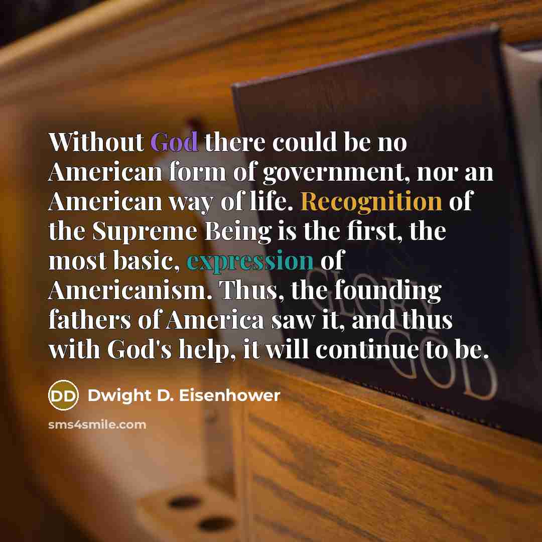 “Without God there could be no American form of government, nor an American way of life. Recognition of the Supreme Being is the first, the most basic, expression of Americanism. Thus, the founding fathers of America saw it, and thus with God's help, it will continue to be.” quote by Dwight D. Eisenhower