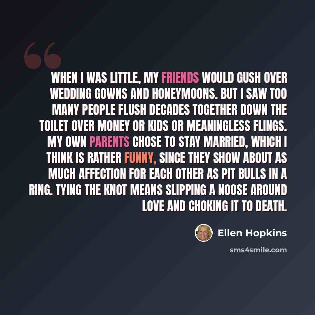 “When I was little, my friends would gush over wedding gowns and honeymoons. But I saw too many people flush decades together down the toilet over money or kids or meaningless flings. My own parents chose to stay married, which I think is rather funny, since they show about as much affection for…” quote by Ellen Hopkins
