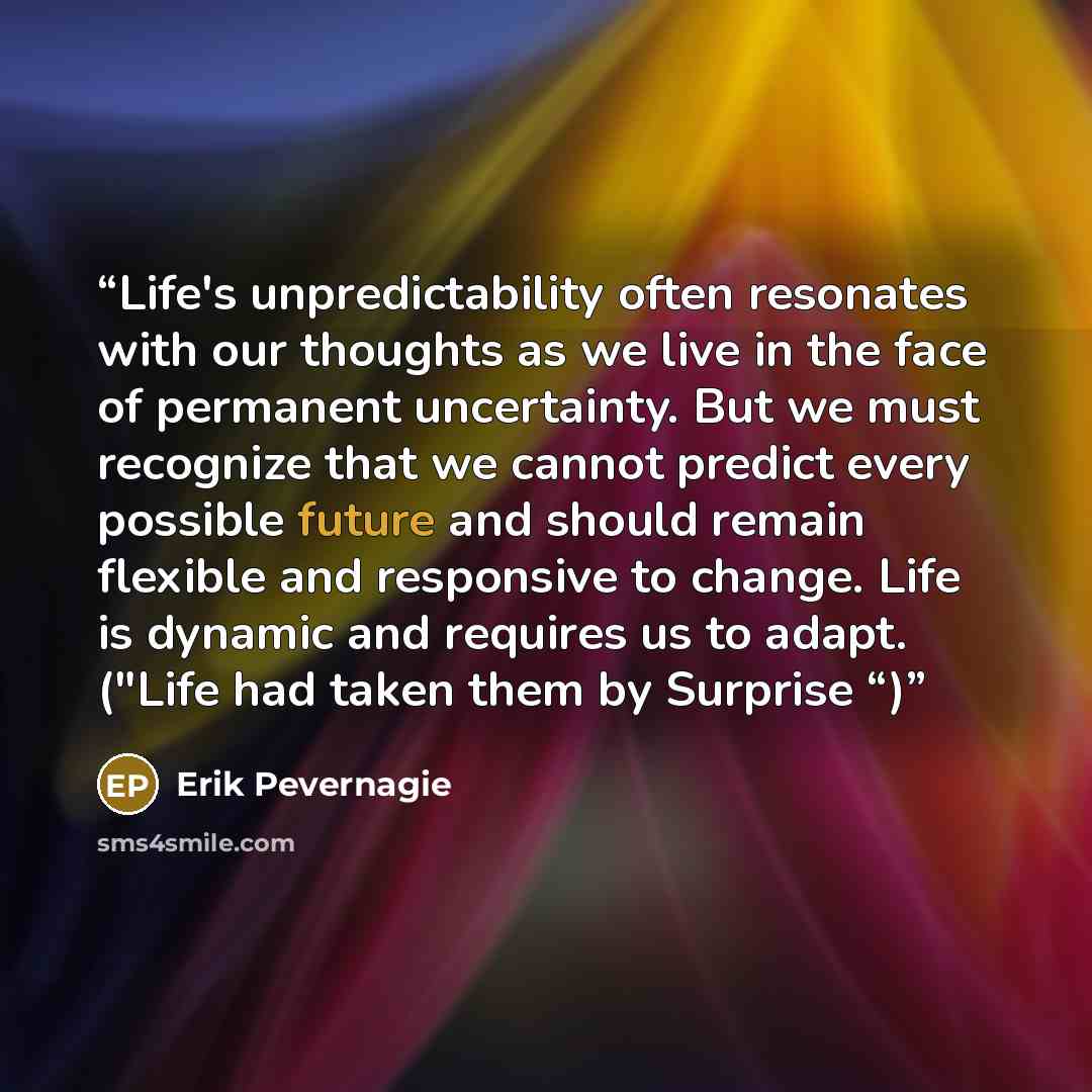 “Life's unpredictability often resonates with our thoughts as we live in the face of permanent uncertainty. But we must recognize that we cannot predict every possible future and should remain flexible and responsive to change. Life is dynamic and requires us to adapt. ("Life had taken them by…” quote by Erik Pevernagie