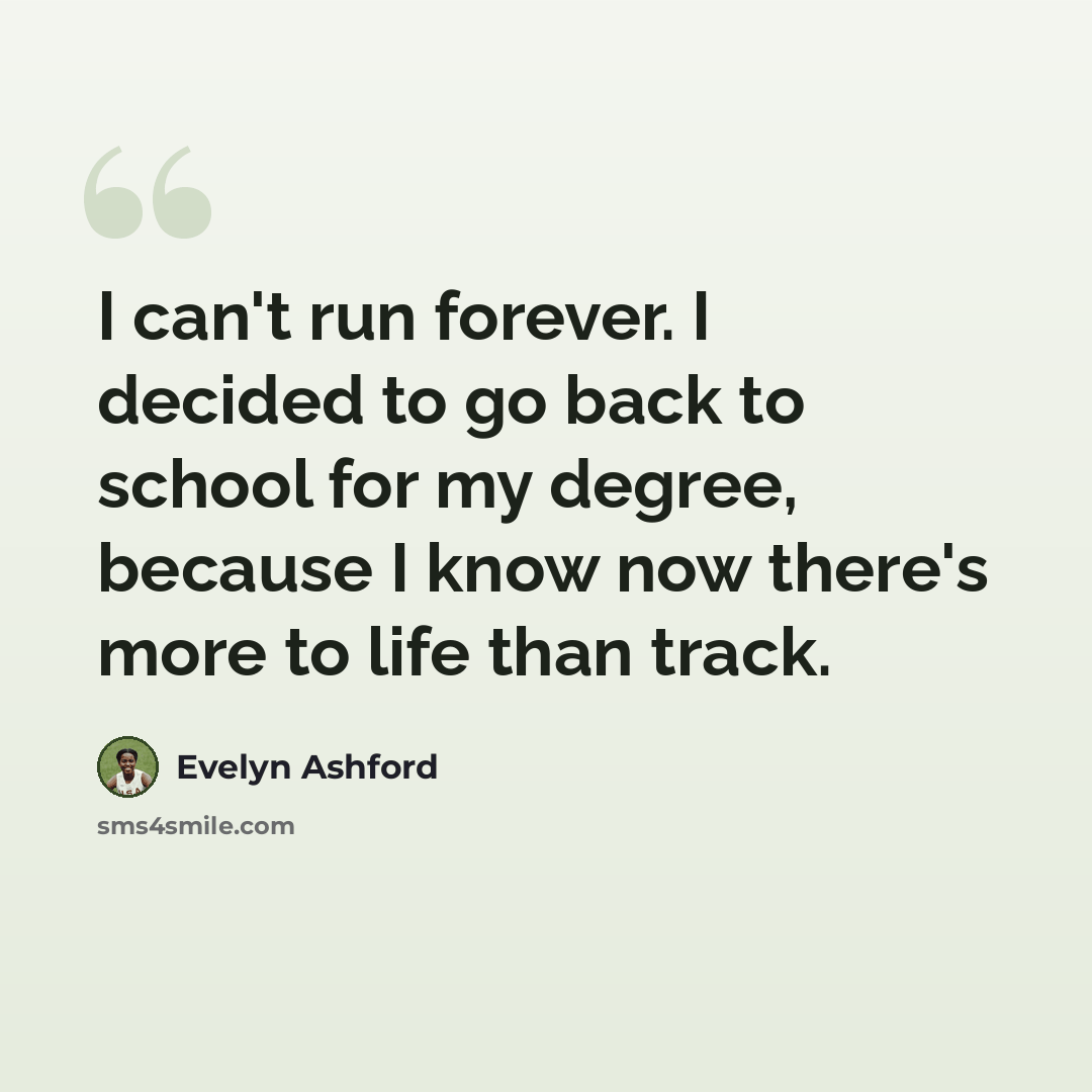 “I can't run forever. I decided to go back to school for my degree, because I know now there's more to life than track.” quote by Evelyn Ashford