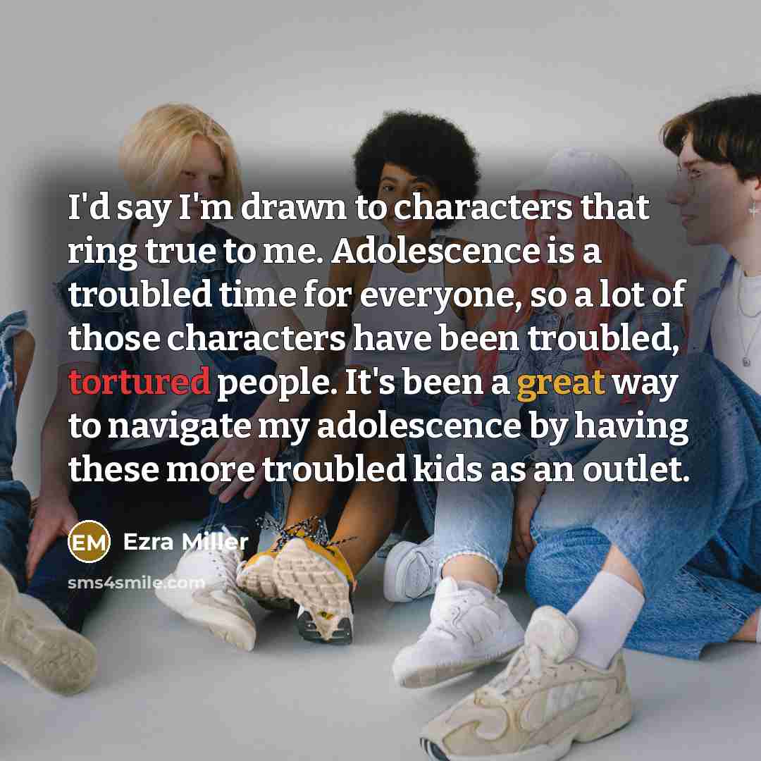 “I'd say I'm drawn to characters that ring true to me. Adolescence is a troubled time for everyone, so a lot of those characters have been troubled, tortured people. It's been a great way to navigate my adolescence by having these more troubled kids as an outlet.” quote by Ezra Miller