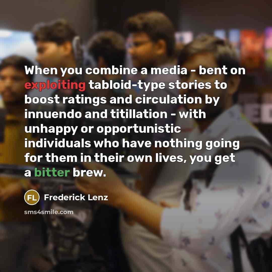 “When you combine a media - bent on exploiting tabloid-type stories to boost ratings and circulation by innuendo and titillation - with unhappy or opportunistic individuals who have nothing going for them in their own lives, you get a bitter brew.” quote by Frederick Lenz