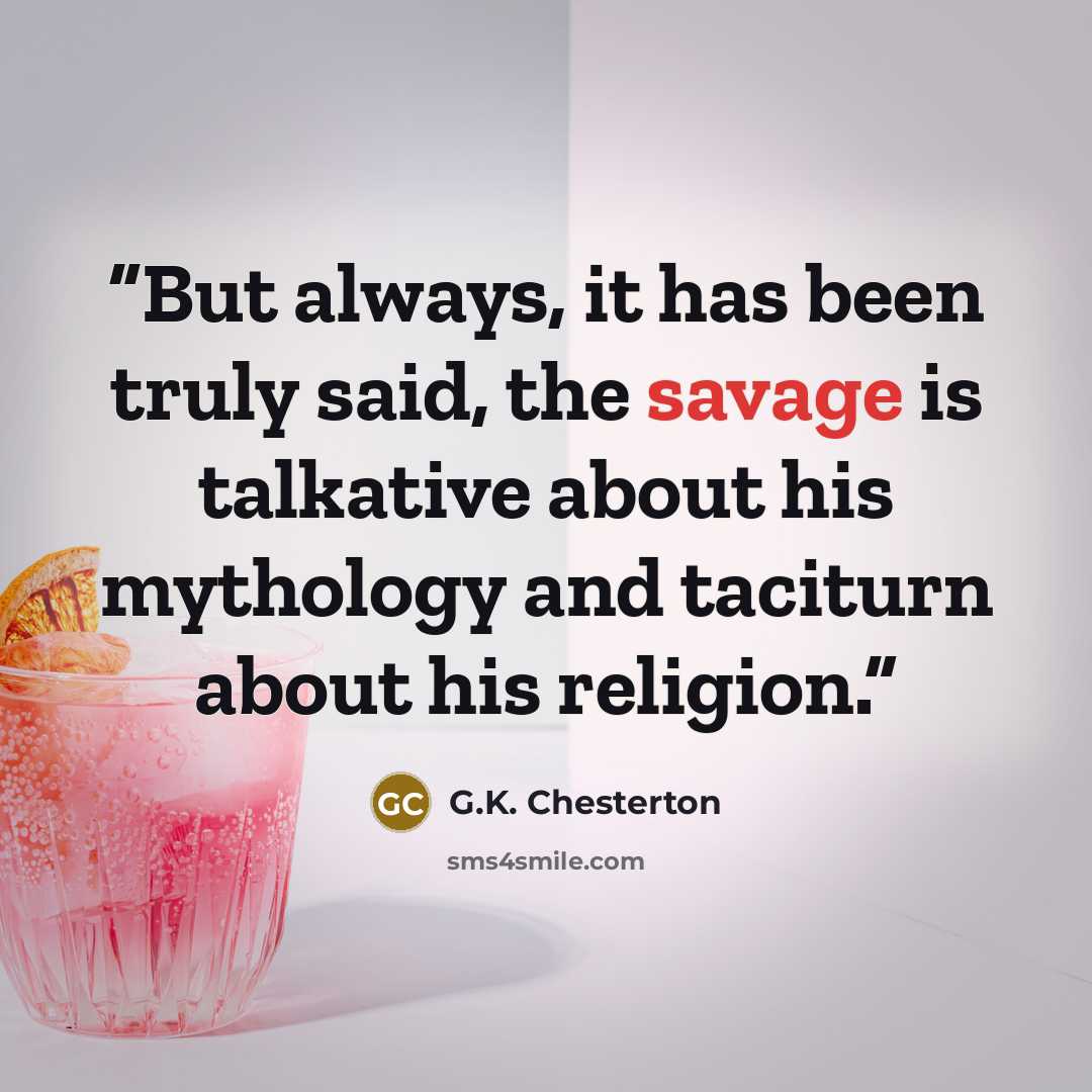 “But always, it has been truly said, the savage is talkative about his mythology and taciturn about his religion.” quote by G.K. Chesterton