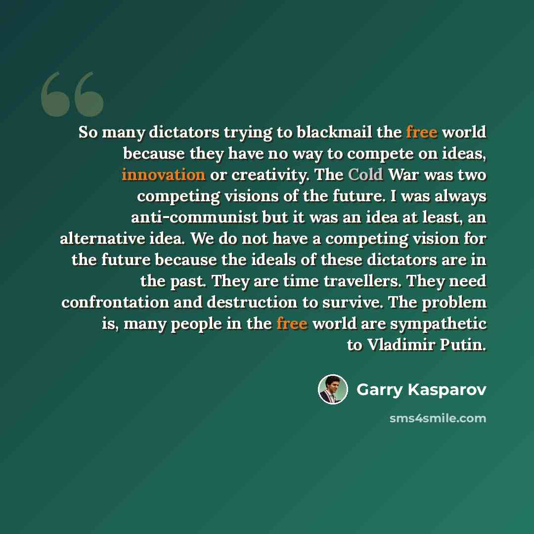 “So many dictators trying to blackmail the free world because they have no way to compete on ideas, innovation or creativity. The Cold War was two competing visions of the future. I was always anti-communist but it was an idea at least, an alternative idea. We do not have a competing vision for the…” quote by Garry Kasparov