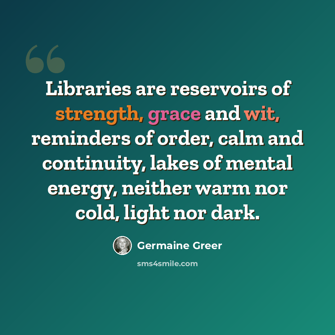 “Libraries are reservoirs of strength, grace and wit, reminders of order, calm and continuity, lakes of mental energy, neither warm nor cold, light nor dark.” quote by Germaine Greer