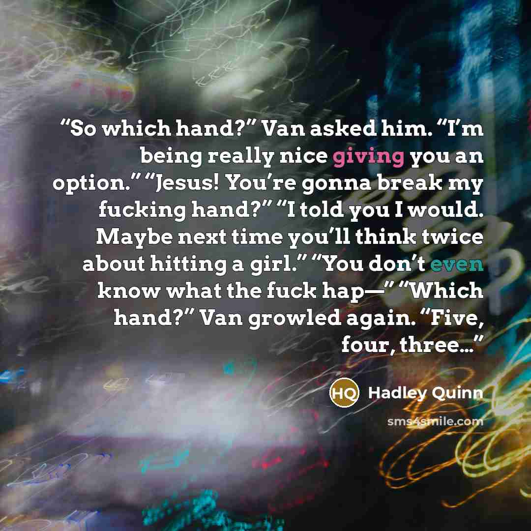 “So which hand?” Van asked him. “I’m being really nice giving you an option.” “Jesus! You’re gonna break my fucking hand?” “I told you I would. Maybe next time you’ll think twice about hitting a girl.” “You don’t even know what the fuck hap—” “Which hand?” Van growled again. “Five, four, three…” quote by Hadley Quinn