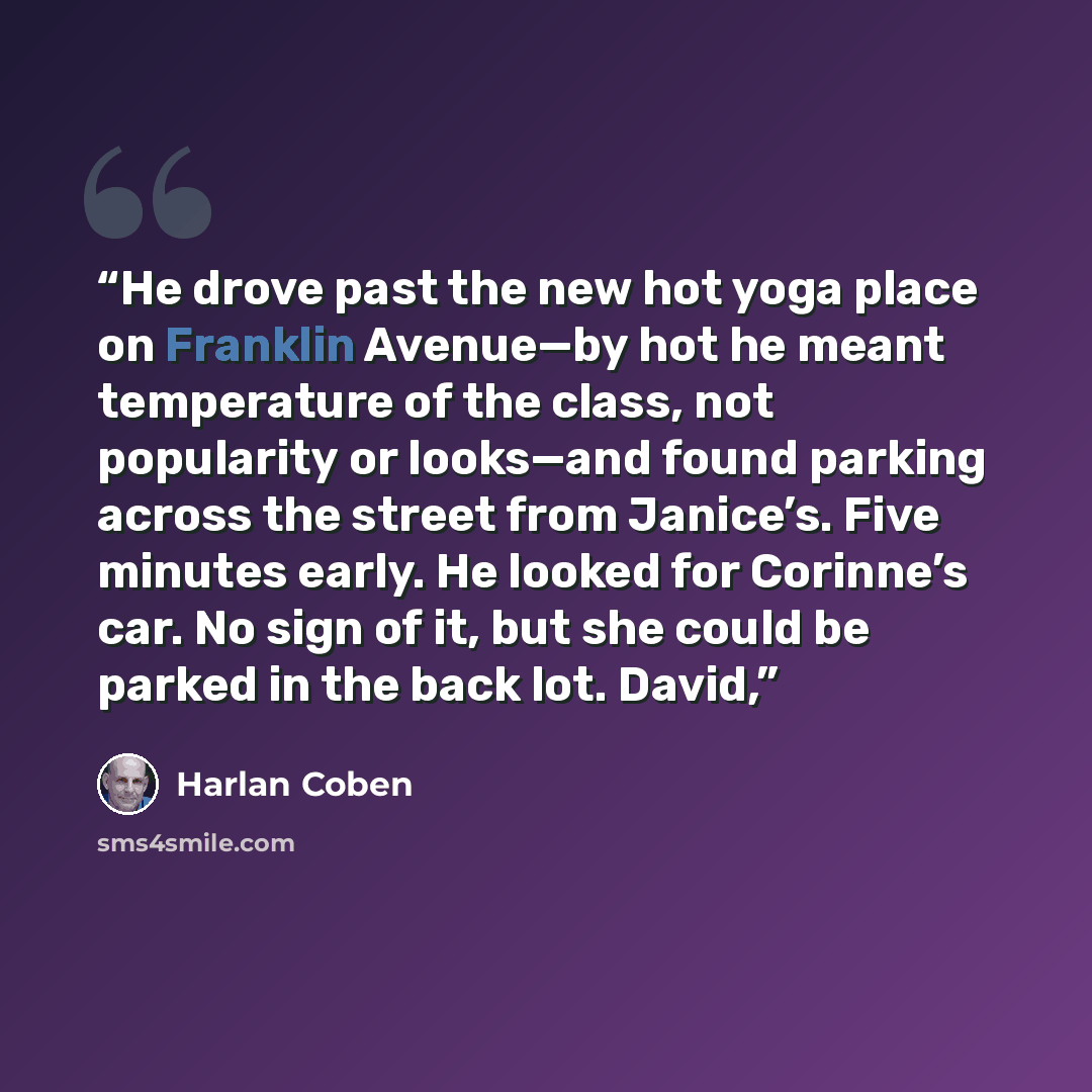 “He drove past the new hot yoga place on Franklin Avenue—by hot he meant temperature of the class, not popularity or looks—and found parking across the street from Janice’s. Five minutes early. He looked for Corinne’s car. No sign of it, but she could be parked in the back lot. David,” quote by Harlan Coben