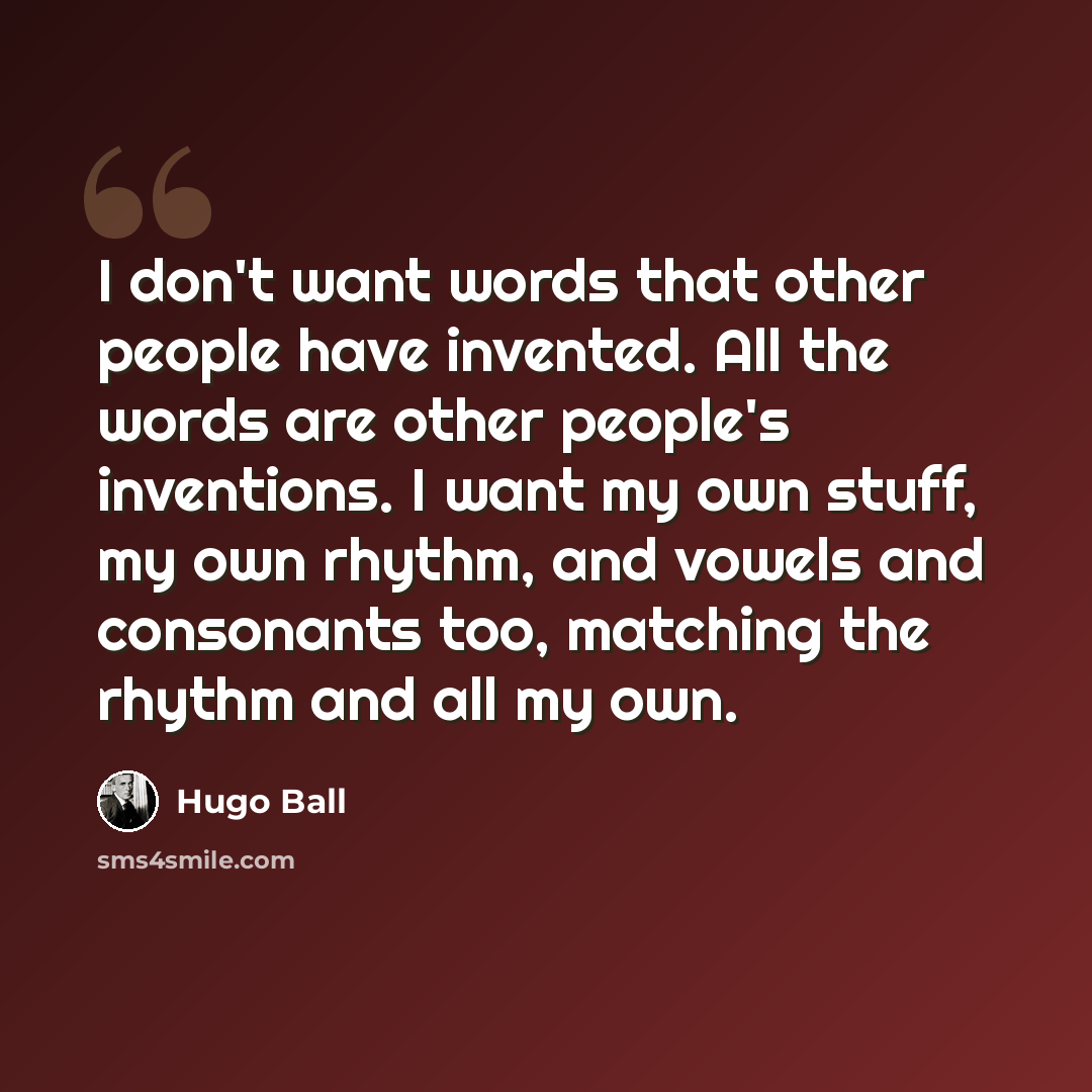 “I don't want words that other people have invented. All the words are other people's inventions. I want my own stuff, my own rhythm, and vowels and consonants too, matching the rhythm and all my own.” quote by Hugo Ball