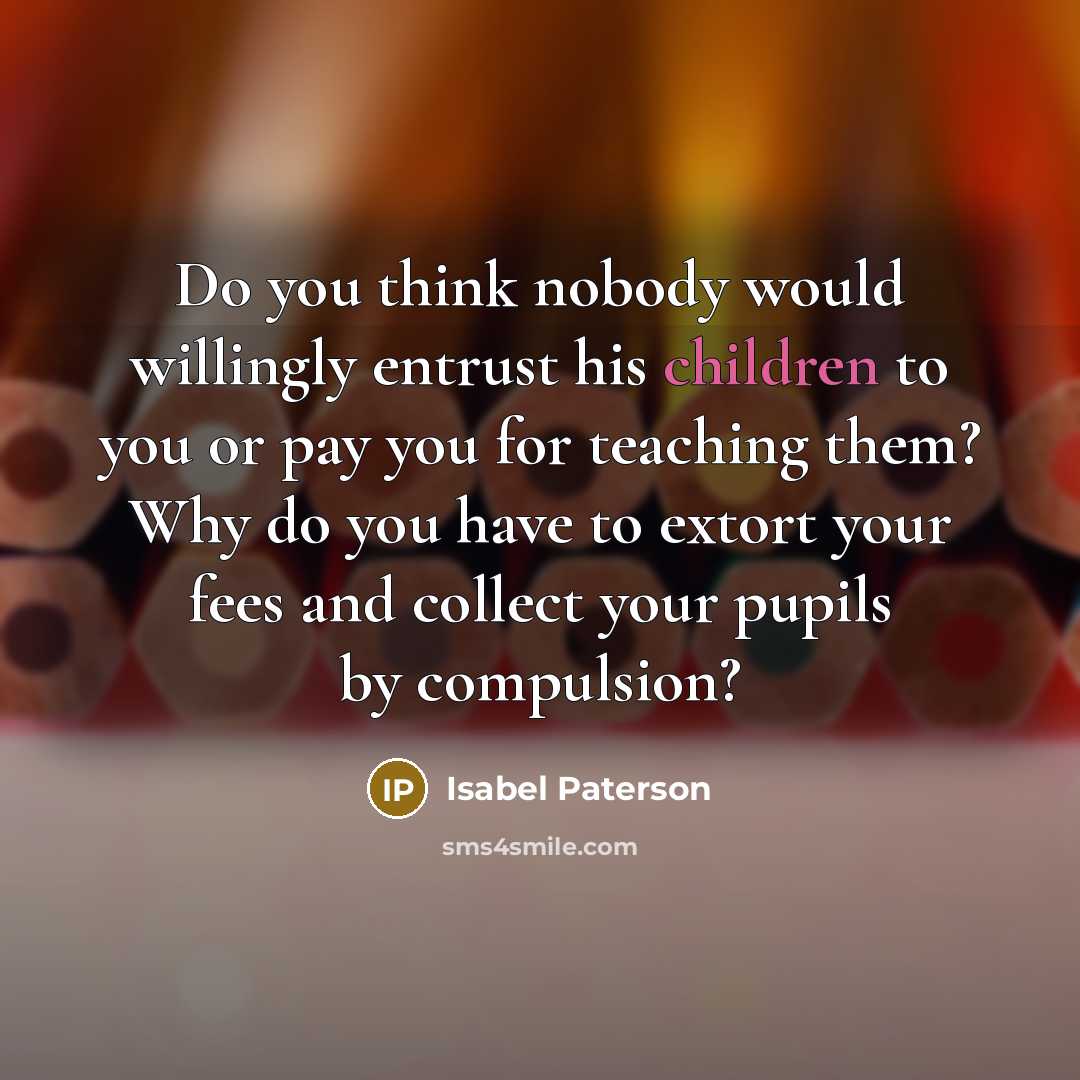 “Do you think nobody would willingly entrust his children to you or pay you for teaching them? Why do you have to extort your fees and collect your pupils by compulsion?” quote by Isabel Paterson