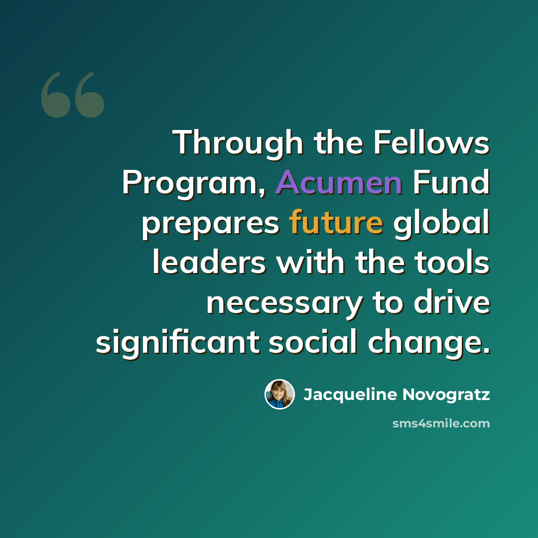 “Through the Fellows Program, Acumen Fund prepares future global leaders with the tools necessary to drive significant social change.” quote by Jacqueline Novogratz