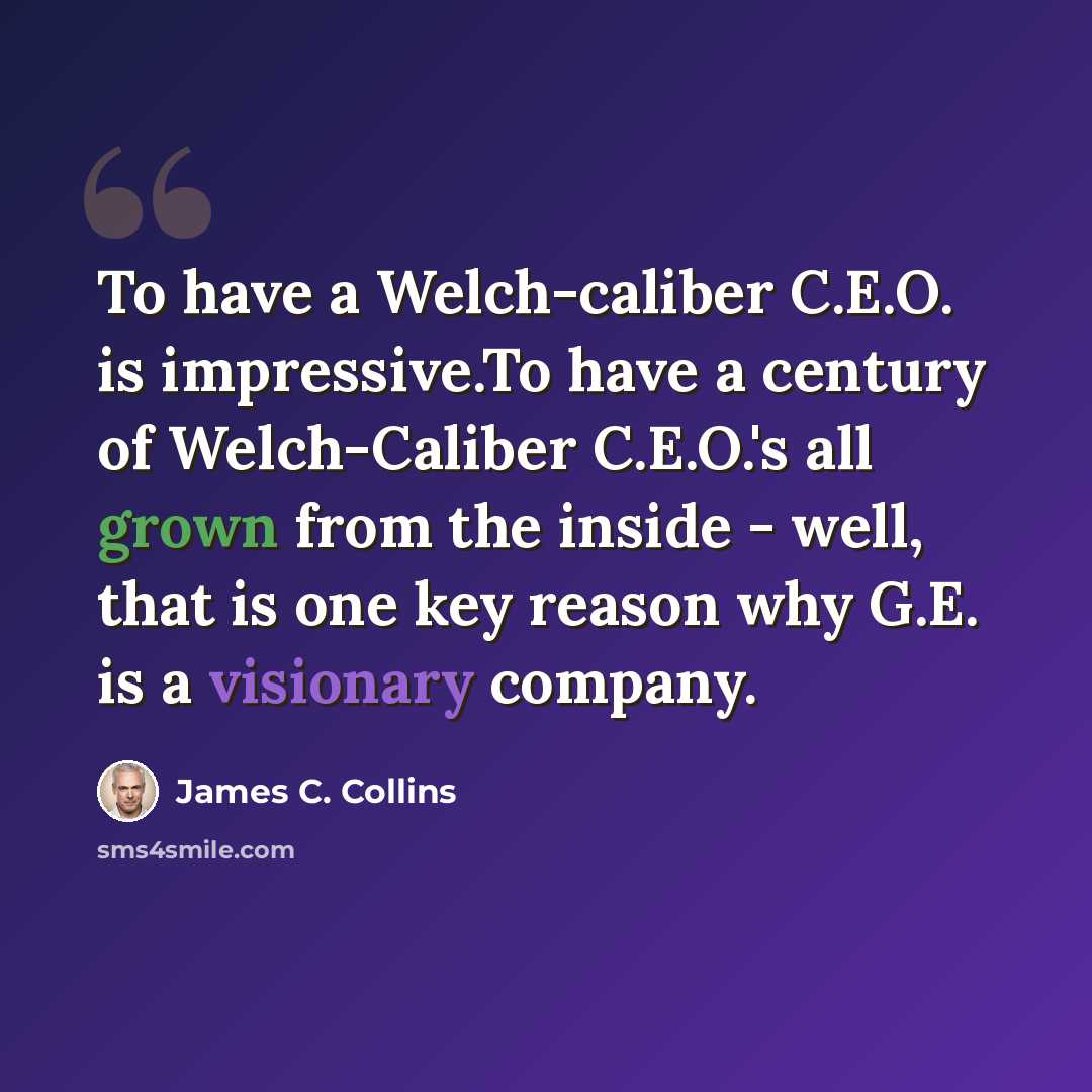 “To have a Welch-caliber C.E.O. is impressive.To have a century of Welch-Caliber C.E.O.'s all grown from the inside - well, that is one key reason why G.E. is a visionary company.” quote by James C. Collins