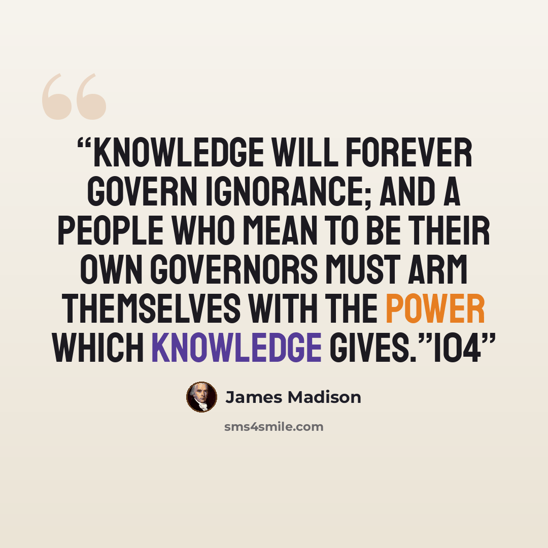 “Knowledge will forever govern ignorance; and a people who mean to be their own governors must arm themselves with the power which knowledge gives.”104” quote by James Madison