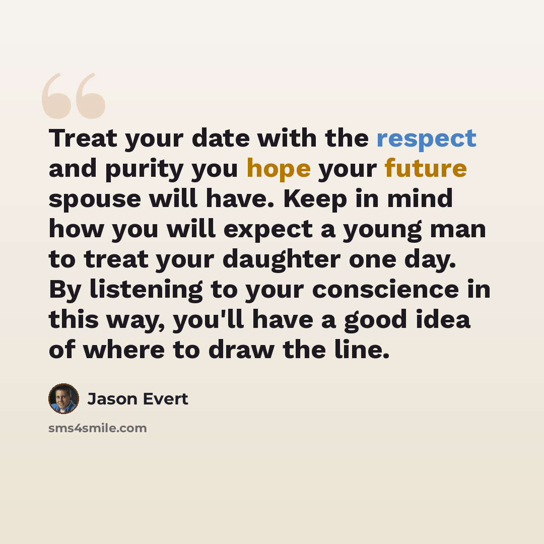 “Treat your date with the respect and purity you hope your future spouse will have. Keep in mind how you will expect a young man to treat your daughter one day. By listening to your conscience in this way, you'll have a good idea of where to draw the line.” quote by Jason Evert