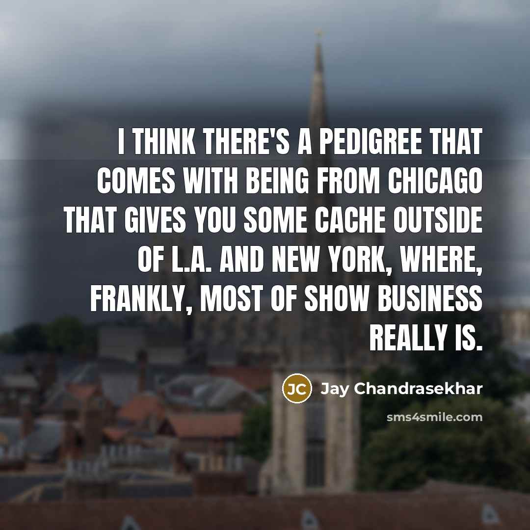 “I think there's a pedigree that comes with being from Chicago that gives you some cache outside of L.A. and New York, where, frankly, most of show business really is.” quote by Jay Chandrasekhar