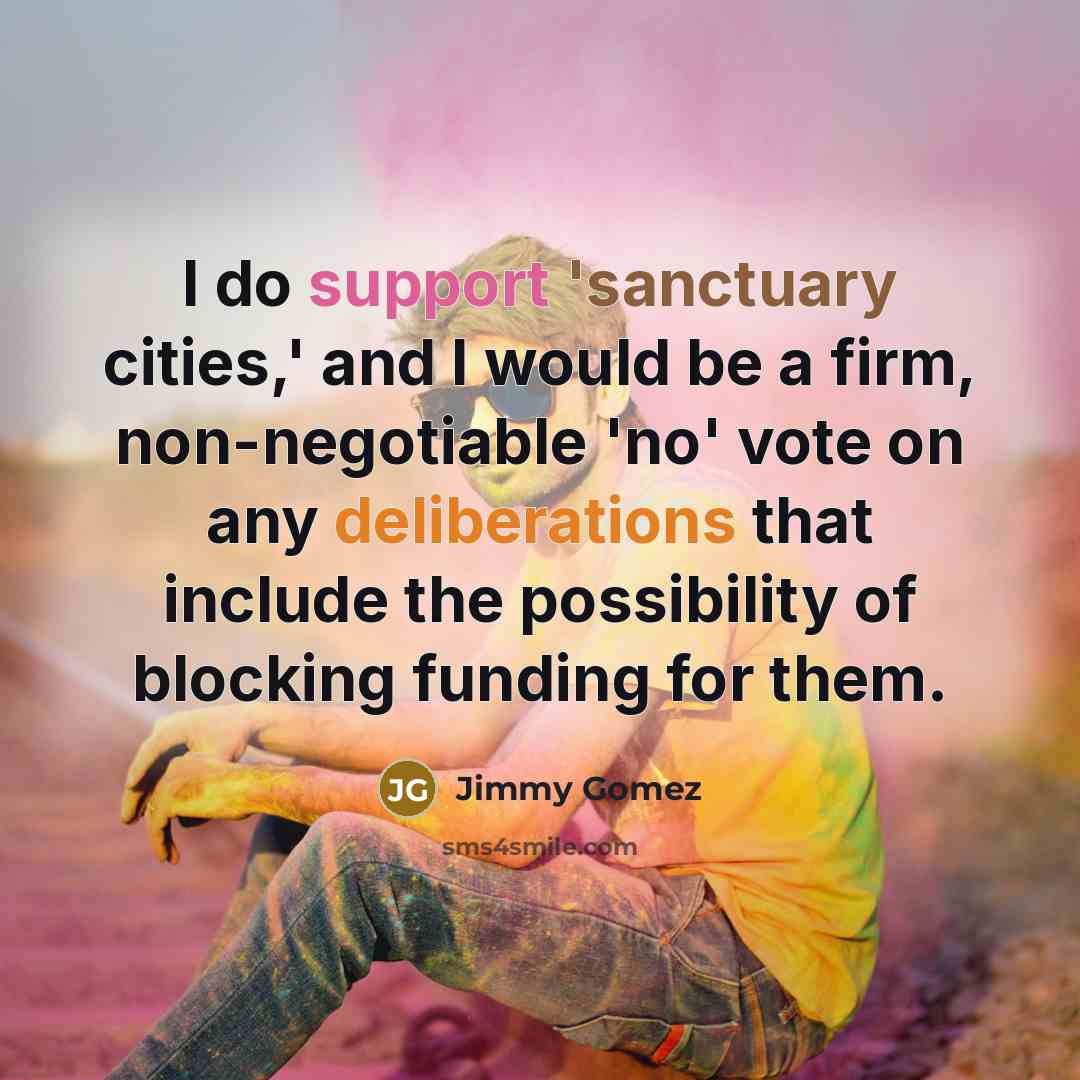 “I do support 'sanctuary cities,' and I would be a firm, non-negotiable 'no' vote on any deliberations that include the possibility of blocking funding for them.” quote by Jimmy Gomez