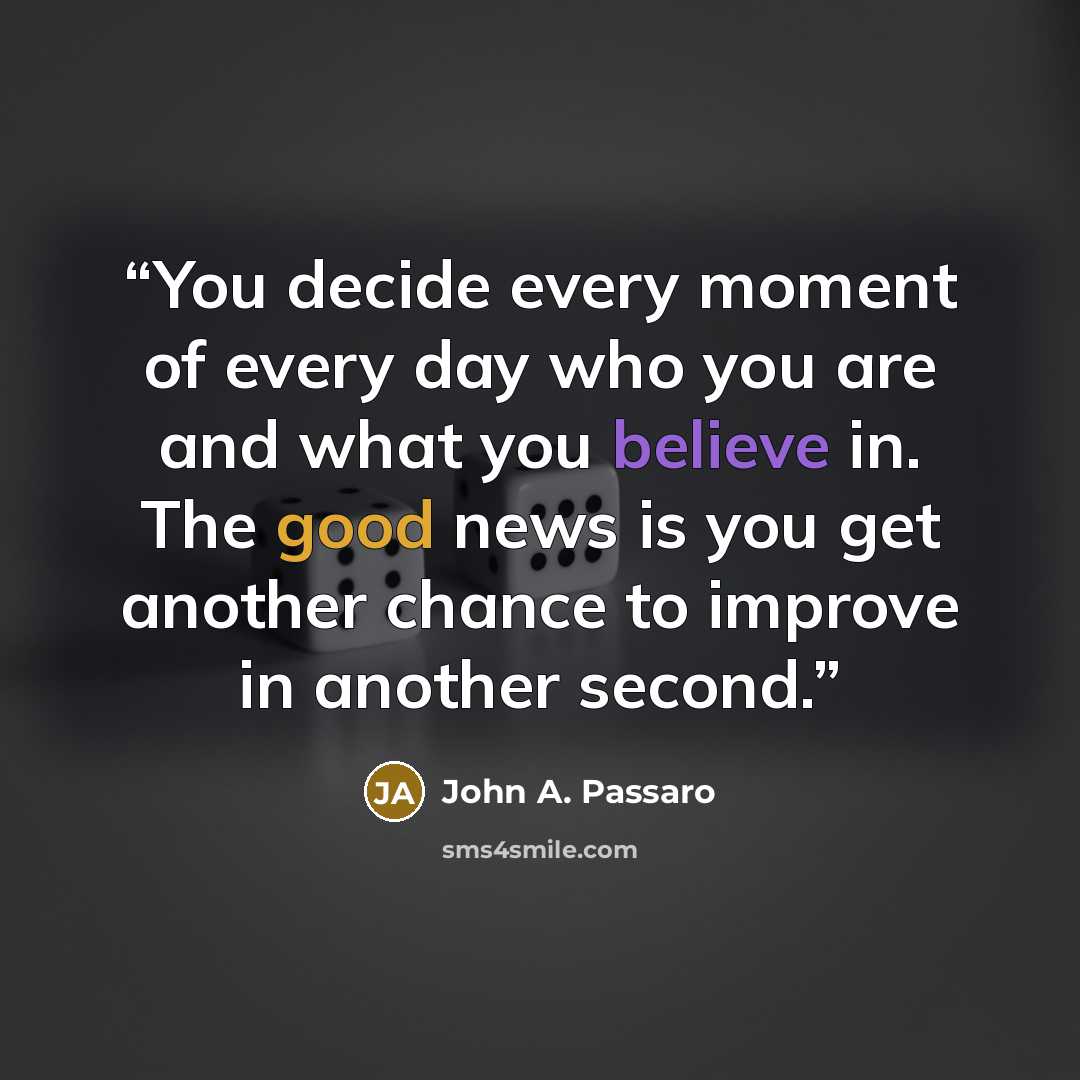 “You decide every moment of every day who you are and what you believe in. The good news is you get another chance to improve in another second.” quote by John A. Passaro