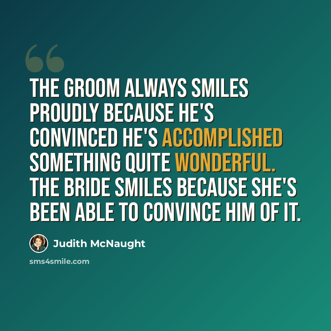 “The groom always smiles proudly because he's convinced he's accomplished something quite wonderful. The bride smiles because she's been able to convince him of it.” quote by Judith McNaught