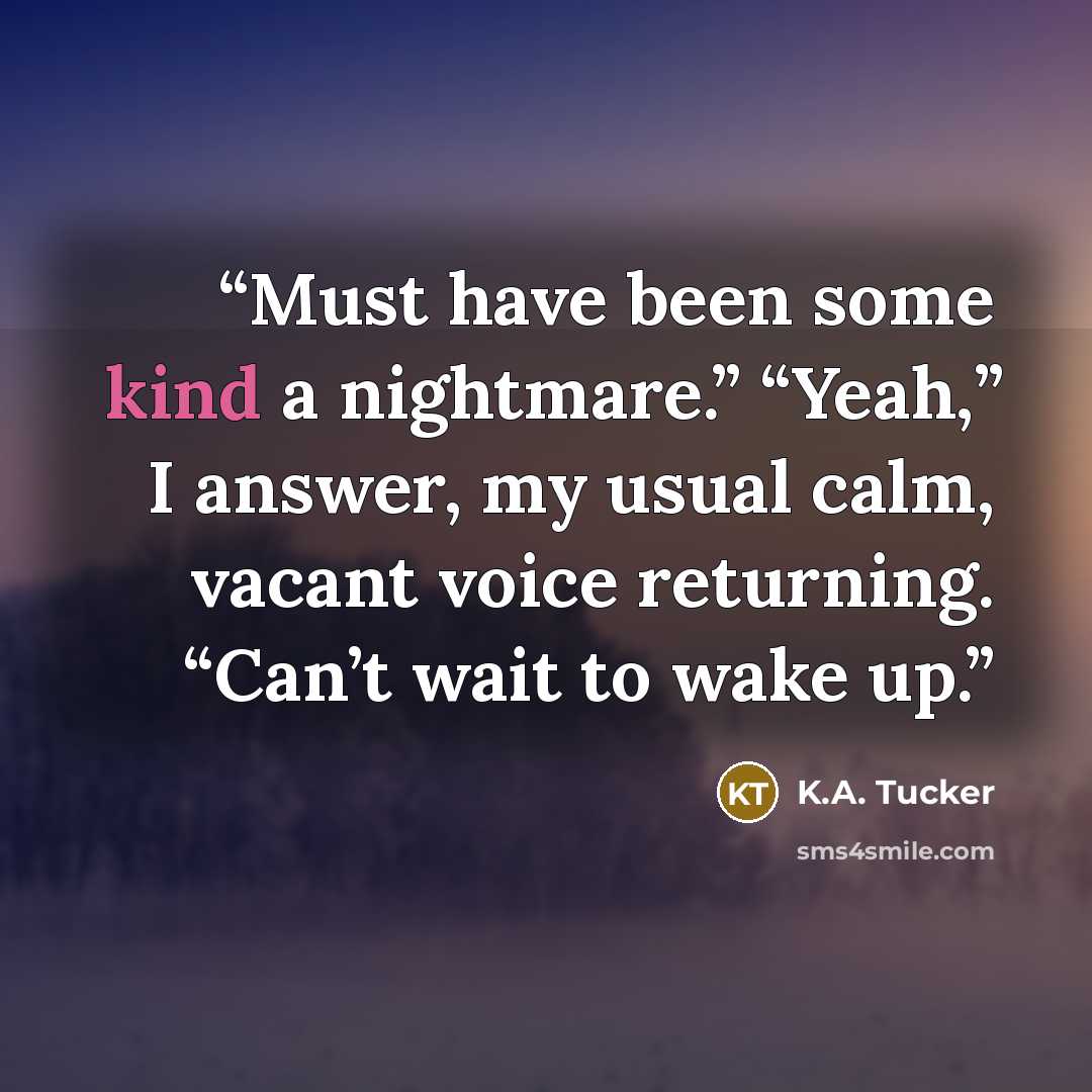 “Must have been some kind a nightmare.” “Yeah,” I answer, my usual calm, vacant voice returning. “Can’t wait to wake up.” quote by K.A. Tucker