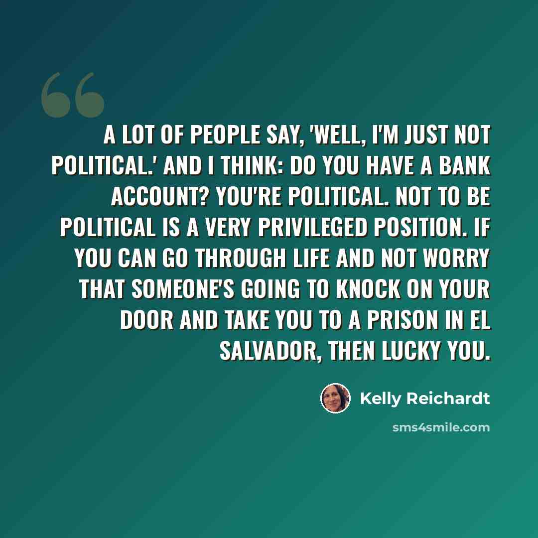 “A lot of people say, 'Well, I'm just not political.' And I think: Do you have a bank account? You're political. Not to be political is a very privileged position. If you can go through life and not worry that someone's going to knock on your door and take you to a prison in El Salvador, then lucky…” quote by Kelly Reichardt