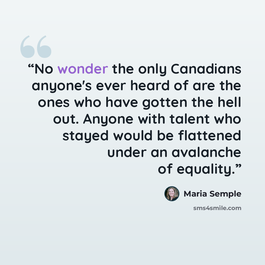 “No wonder the only Canadians anyone's ever heard of are the ones who have gotten the hell out. Anyone with talent who stayed would be flattened under an avalanche of equality.” quote by Maria Semple