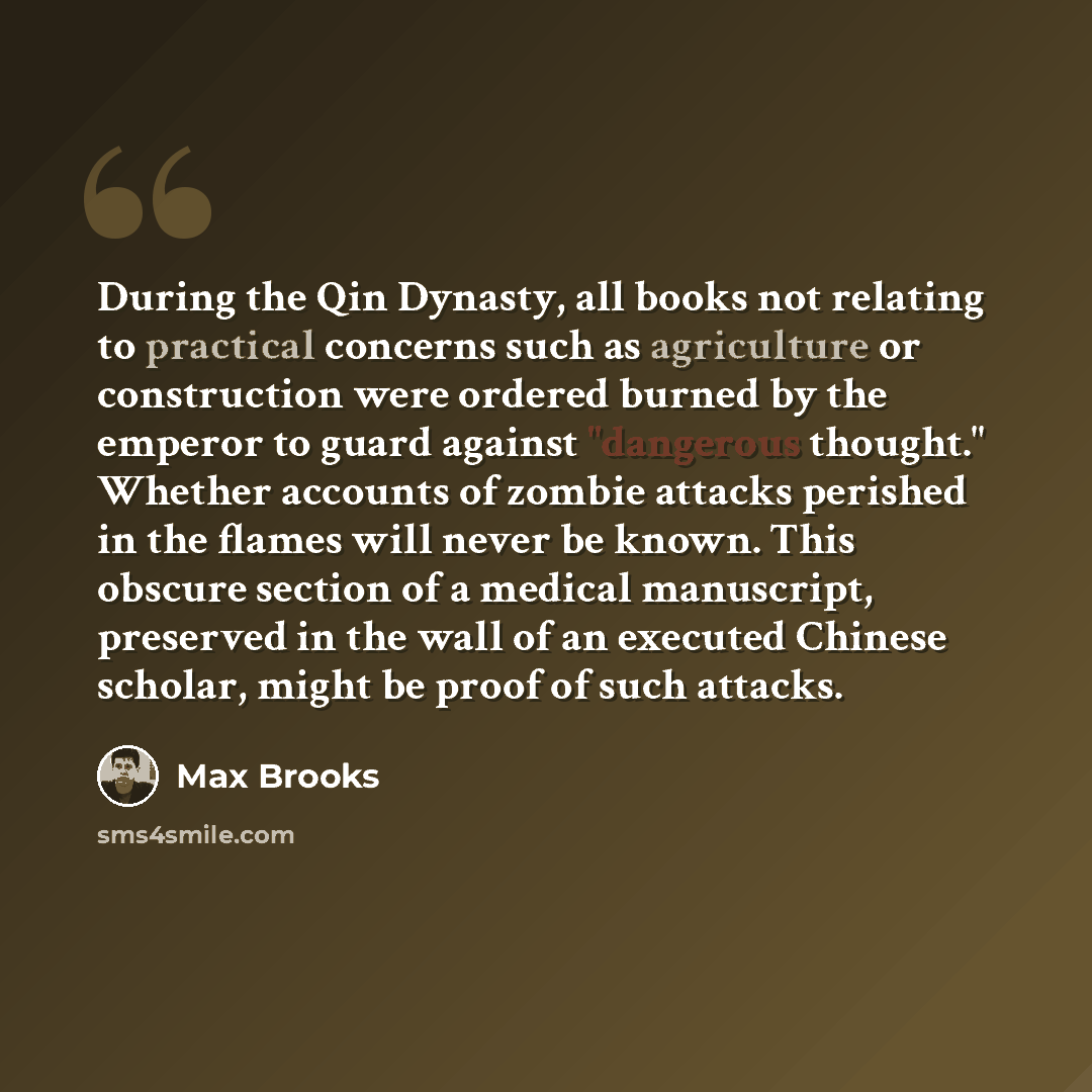 “During the Qin Dynasty, all books not relating to practical concerns such as agriculture or construction were ordered burned by the emperor to guard against "dangerous thought." Whether accounts of zombie attacks perished in the flames will never be known. This obscure section of a medical…” quote by Max Brooks