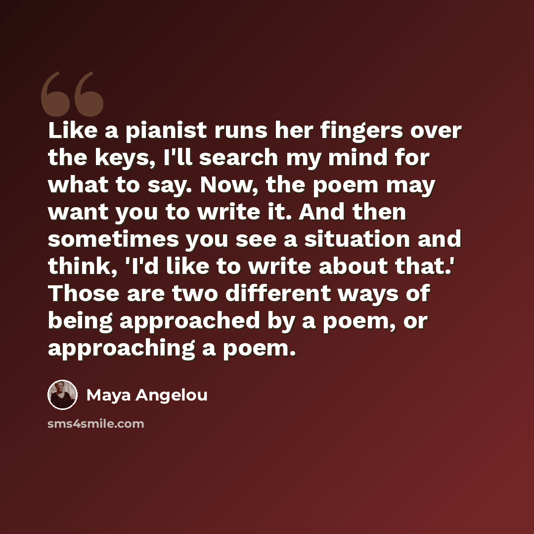 “Like a pianist runs her fingers over the keys, I'll search my mind for what to say. Now, the poem may want you to write it. And then sometimes you see a situation and think, 'I'd like to write about that.' Those are two different ways of being approached by a poem, or approaching a poem.” quote by Maya Angelou