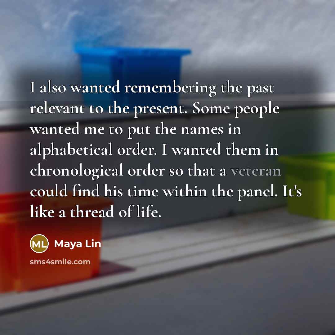“I also wanted remembering the past relevant to the present. Some people wanted me to put the names in alphabetical order. I wanted them in chronological order so that a veteran could find his time within the panel. It's like a thread of life.” quote by Maya Lin
