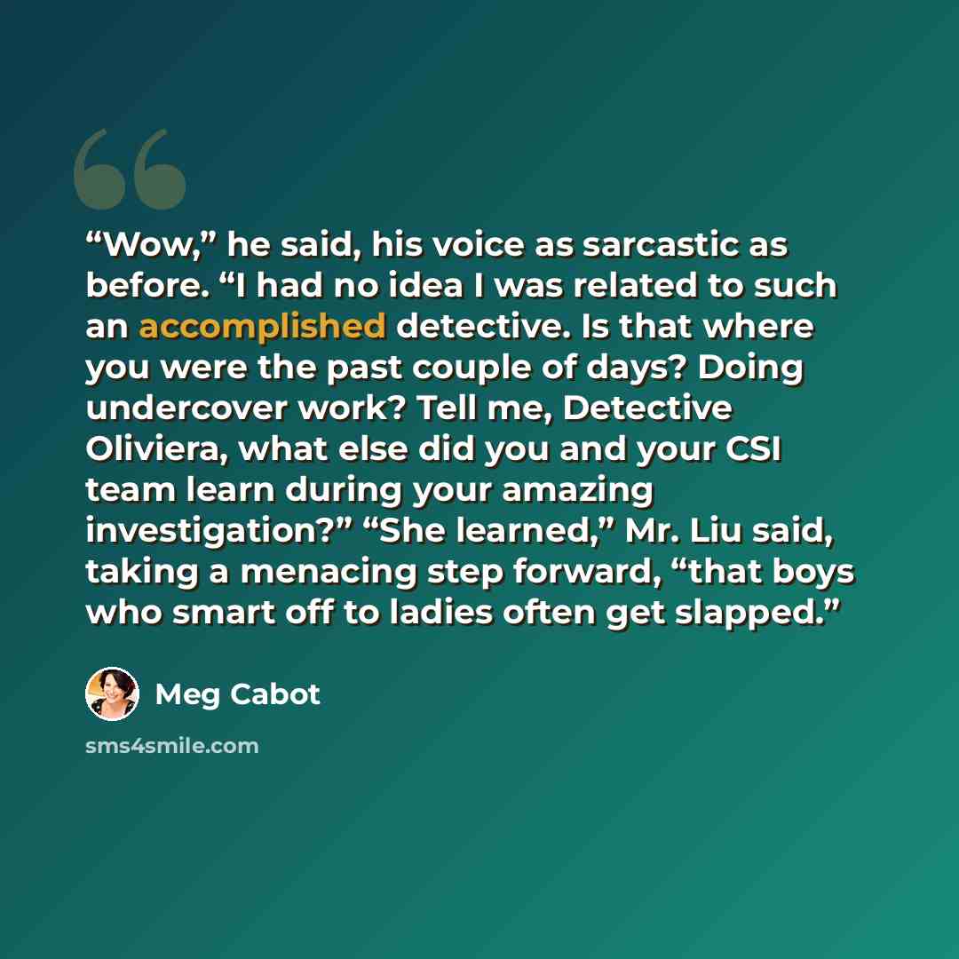 “Wow,” he said, his voice as sarcastic as before. “I had no idea I was related to such an accomplished detective. Is that where you were the past couple of days? Doing undercover work? Tell me, Detective Oliviera, what else did you and your CSI team learn during your amazing investigation?” “She…” quote by Meg Cabot