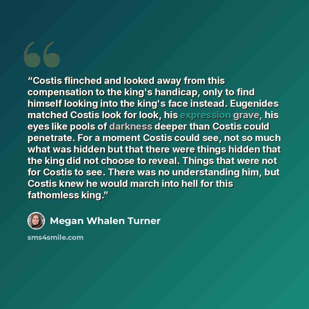 “Costis flinched and looked away from this compensation to the king's handicap, only to find himself looking into the king's face instead. Eugenides matched Costis look for look, his expression grave, his eyes like pools of darkness deeper than Costis could penetrate. For a moment Costis could see…” quote by Megan Whalen Turner