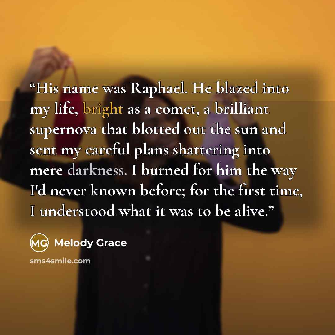 “His name was Raphael. He blazed into my life, bright as a comet, a brilliant supernova that blotted out the sun and sent my careful plans shattering into mere darkness. I burned for him the way I'd never known before; for the first time, I understood what it was to be alive.” quote by Melody Grace