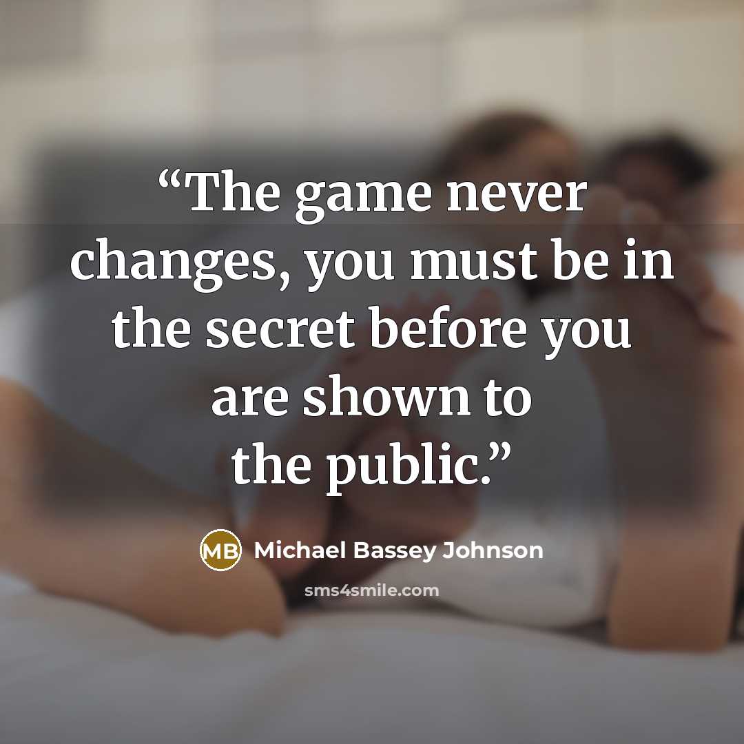 “The game never changes, you must be in the secret before you are shown to the public.” quote by Michael Bassey Johnson
