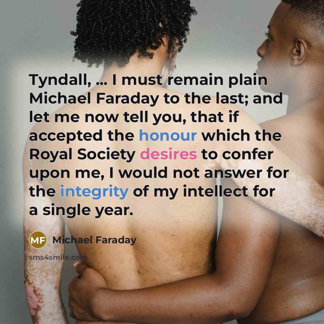 “Tyndall, ... I must remain plain Michael Faraday to the last; and let me now tell you, that if accepted the honour which the Royal Society desires to confer upon me, I would not answer for the integrity of my intellect for a single year.” quote by Michael Faraday