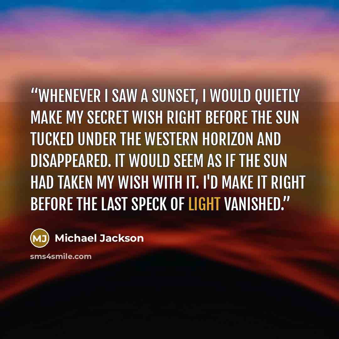 “Whenever I saw a sunset, I would quietly make my secret wish right before the sun tucked under the western horizon and disappeared. It would seem as if the sun had taken my wish with it. I'd make it right before the last speck of light vanished.” quote by Michael Jackson