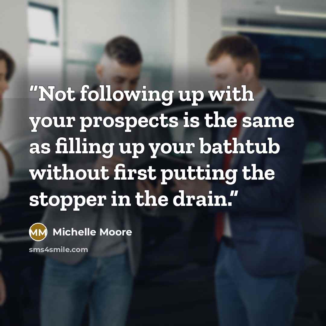 “Not following up with your prospects is the same as filling up your bathtub without first putting the stopper in the drain.” quote by Michelle Moore