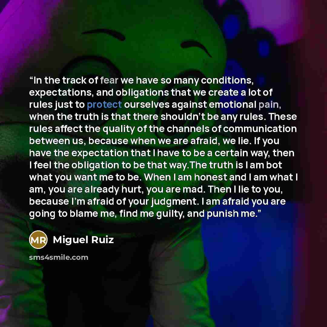 “In the track of fear we have so many conditions, expectations, and obligations that we create a lot of rules just to protect ourselves against emotional pain, when the truth is that there shouldn't be any rules. These rules affect the quality of the channels of communication between us, because…” quote by Miguel Ruiz
