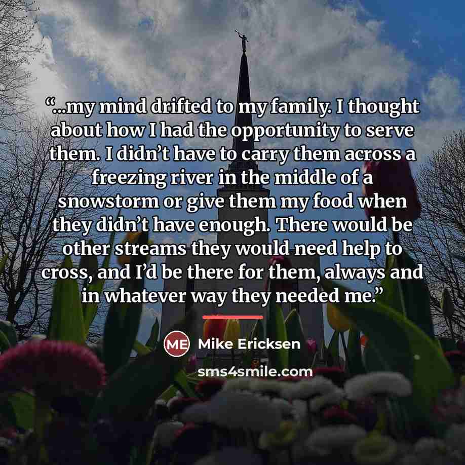 “...my mind drifted to my family. I thought about how I had the opportunity to serve them. I didn’t have to carry them across a freezing river in the middle of a snowstorm or give them my food when they didn’t have enough. There would be other streams they would need help to cross, and I’d be there…” quote by Mike Ericksen