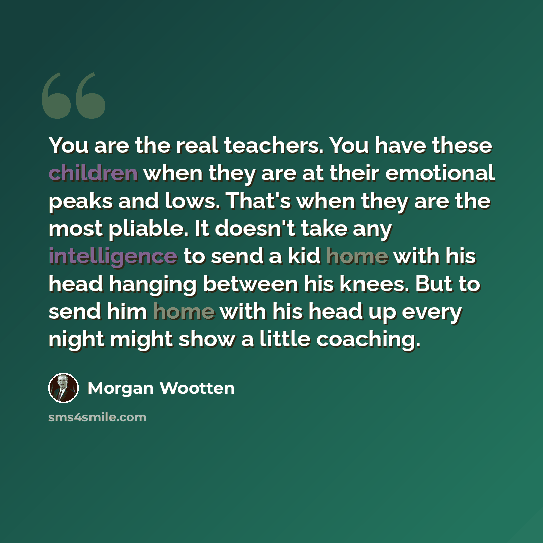 “You are the real teachers. You have these children when they are at their emotional peaks and lows. That's when they are the most pliable. It doesn't take any intelligence to send a kid home with his head hanging between his knees. But to send him home with his head up every night might show a…” quote by Morgan Wootten