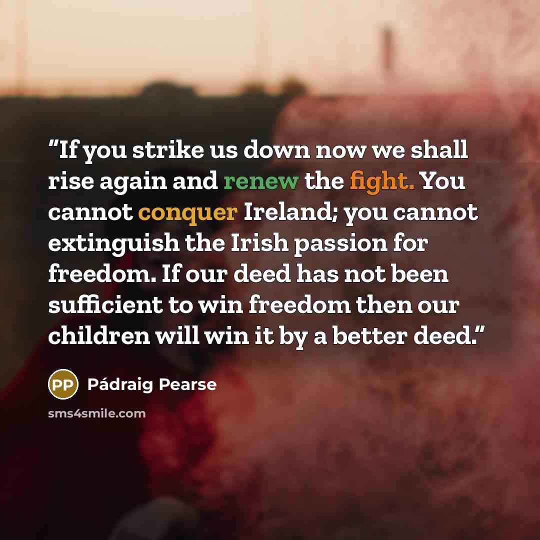“If you strike us down now we shall rise again and renew the fight. You cannot conquer Ireland; you cannot extinguish the Irish passion for freedom. If our deed has not been sufficient to win freedom then our children will win it by a better deed.” quote by Pádraig Pearse