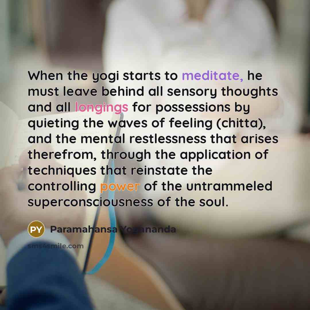 “When the yogi starts to meditate, he must leave behind all sensory thoughts and all longings for possessions by quieting the waves of feeling (chitta), and the mental restlessness that arises therefrom, through the application of techniques that reinstate the controlling power of the untrammeled…” quote by Paramahansa Yogananda