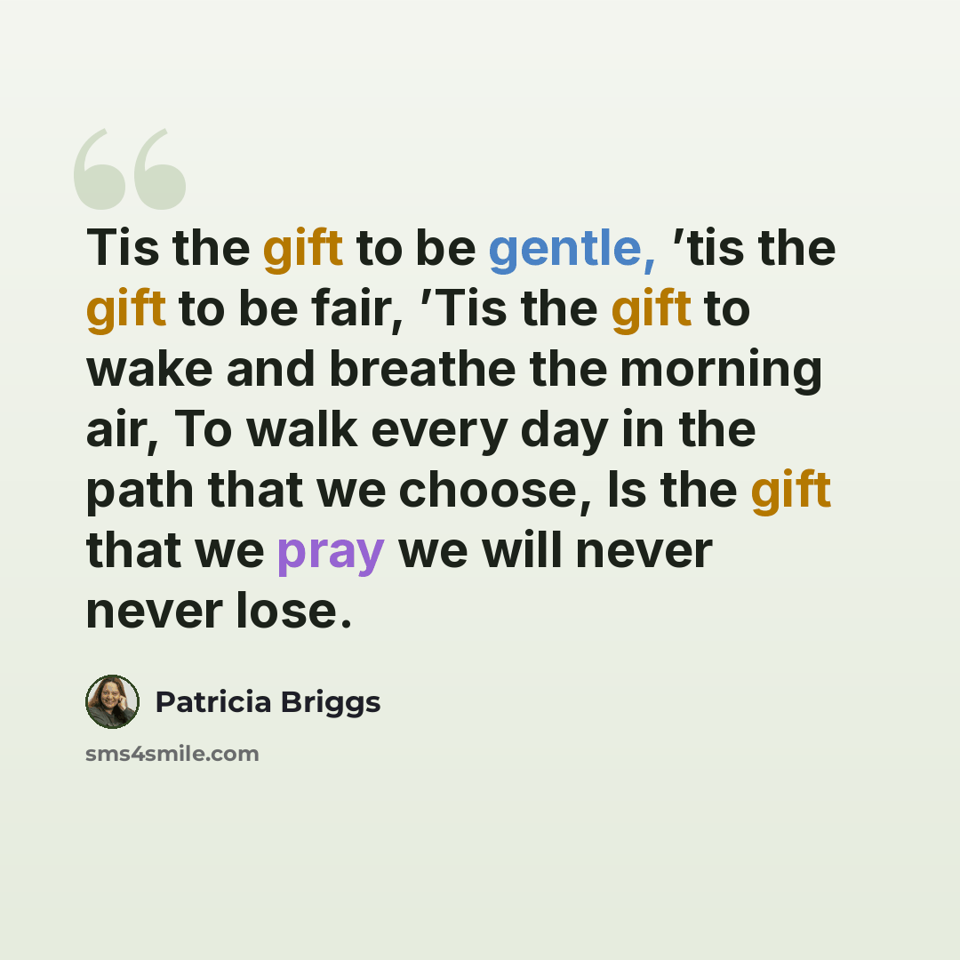 “Tis the gift to be gentle, ’tis the gift to be fair, ’Tis the gift to wake and breathe the morning air, To walk every day in the path that we choose, Is the gift that we pray we will never never lose.” quote by Patricia Briggs