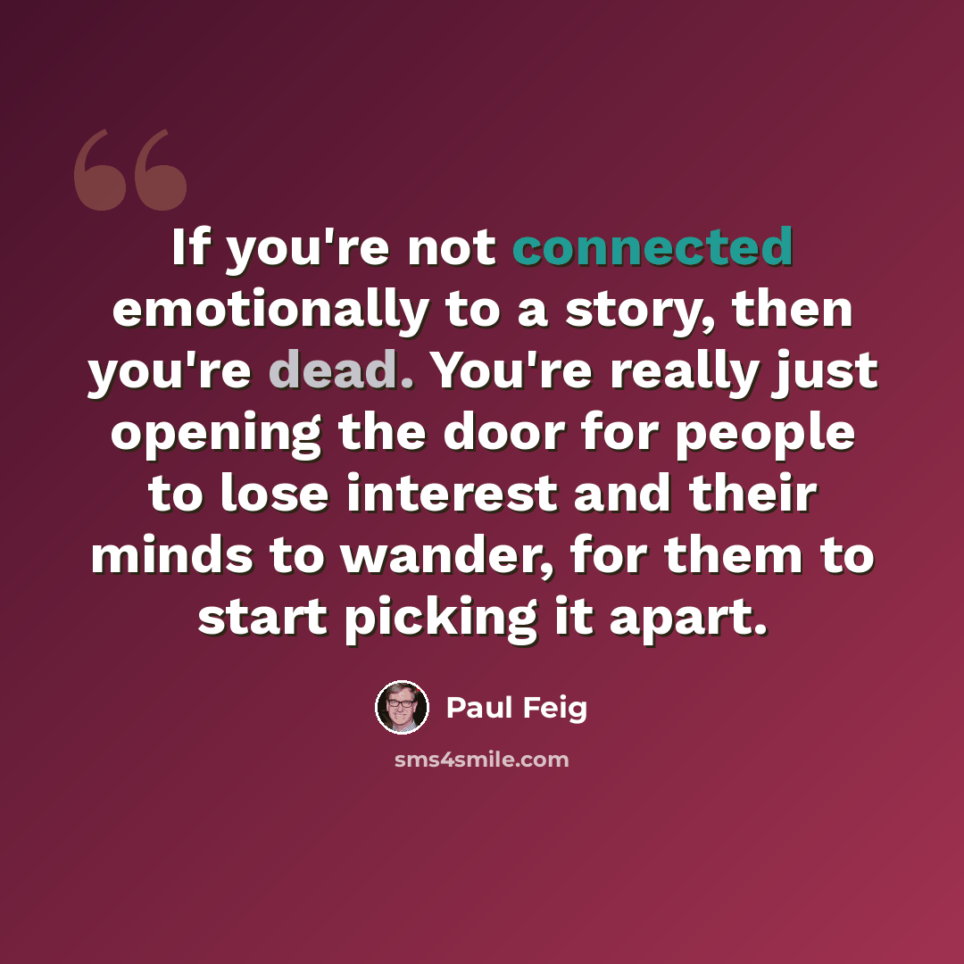 “If you're not connected emotionally to a story, then you're dead. You're really just opening the door for people to lose interest and their minds to wander, for them to start picking it apart.” quote by Paul Feig