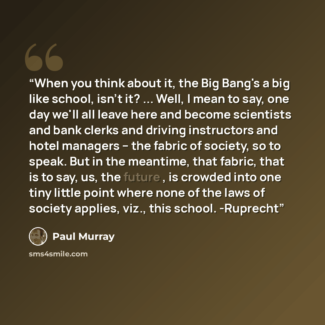 “When you think about it, the Big Bang's a big like school, isn't it? ... Well, I mean to say, one day we'll all leave here and become scientists and bank clerks and driving instructors and hotel managers -- the fabric of society, so to speak. But in the meantime, that fabric, that is to say, us…” quote by Paul Murray