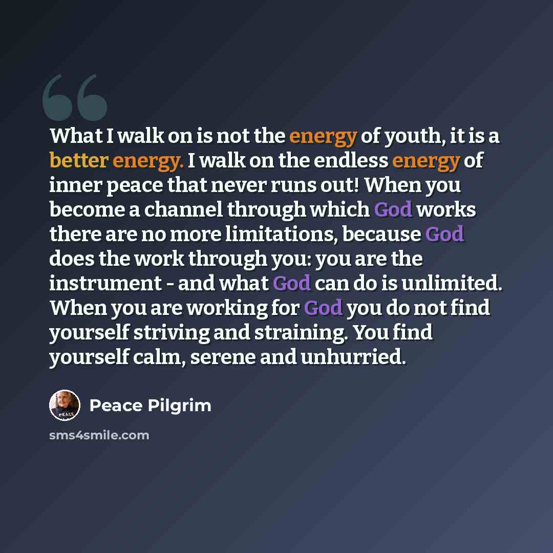 “What I walk on is not the energy of youth, it is a better energy. I walk on the endless energy of inner peace that never runs out! When you become a channel through which God works there are no more limitations, because God does the work through you: you are the instrument - and what God can do is…” quote by Peace Pilgrim