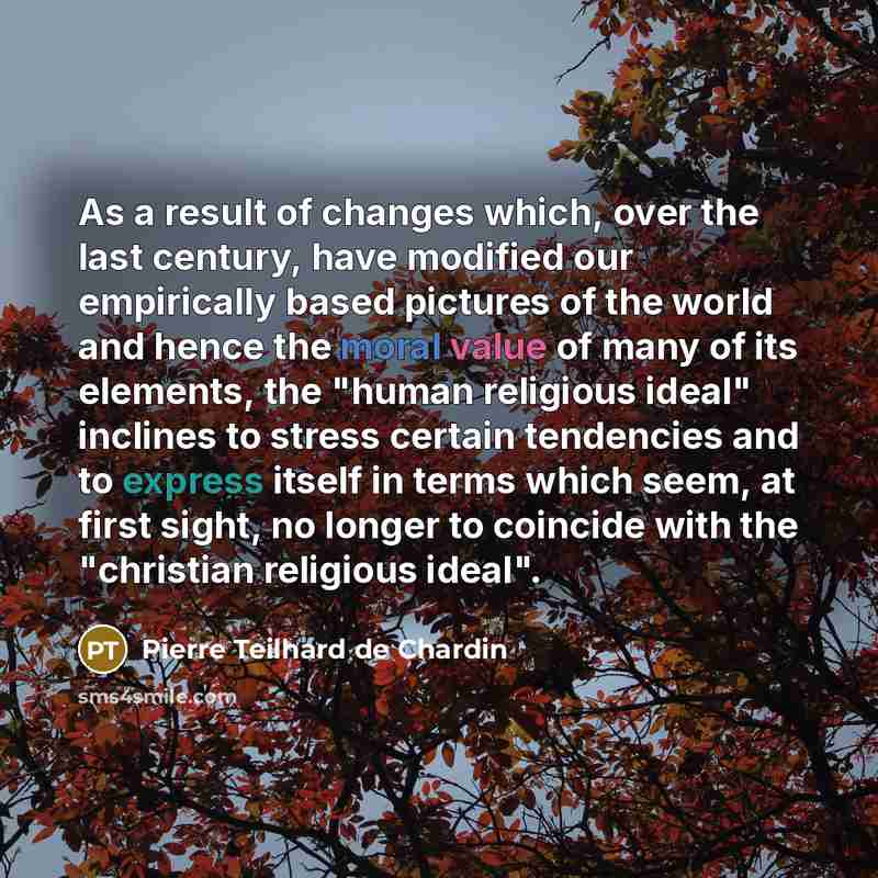 “As a result of changes which, over the last century, have modified our empirically based pictures of the world and hence the moral value of many of its elements, the "human religious ideal" inclines to stress certain tendencies and to express itself in terms which seem, at first sight, no longer…” quote by Pierre Teilhard de Chardin