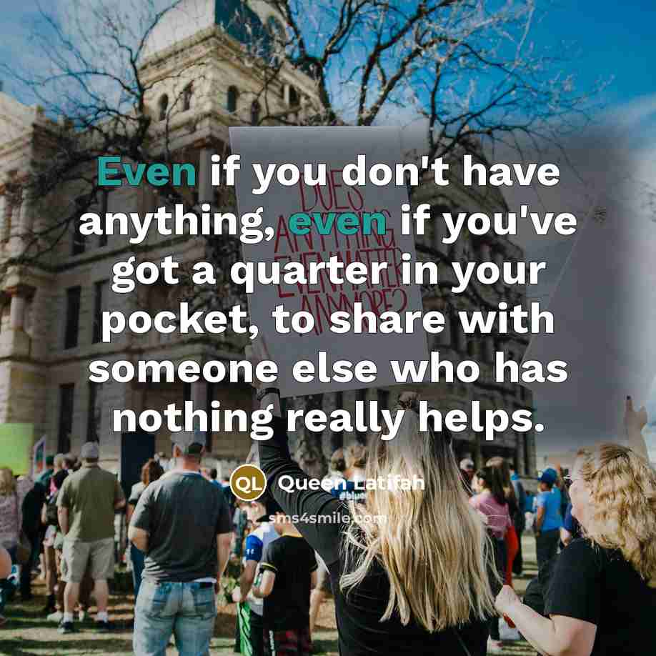 “Even if you don't have anything, even if you've got a quarter in your pocket, to share with someone else who has nothing really helps.” quote by Queen Latifah
