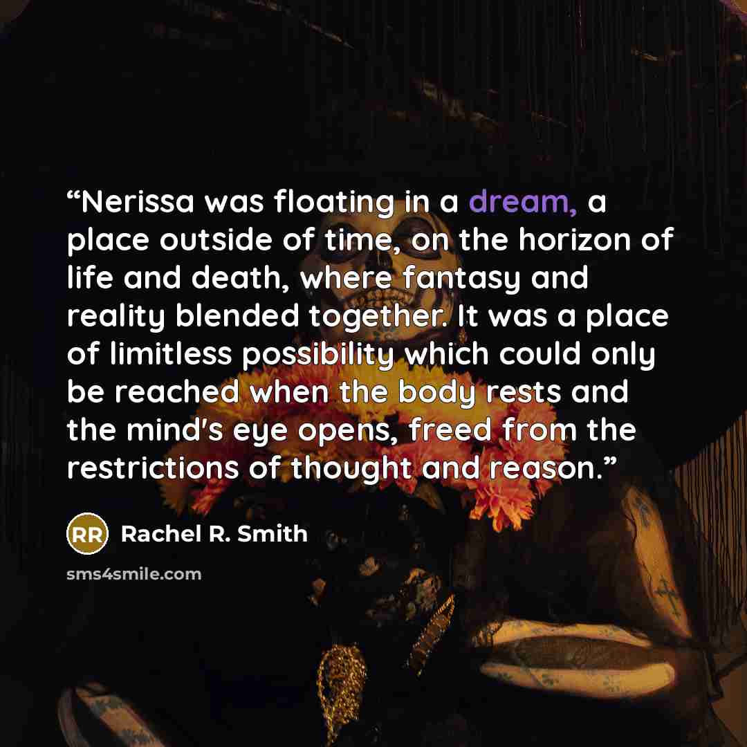 “Nerissa was floating in a dream, a place outside of time, on the horizon of life and death, where fantasy and reality blended together. It was a place of limitless possibility which could only be reached when the body rests and the mind's eye opens, freed from the restrictions of thought and reason.” quote by Rachel R. Smith