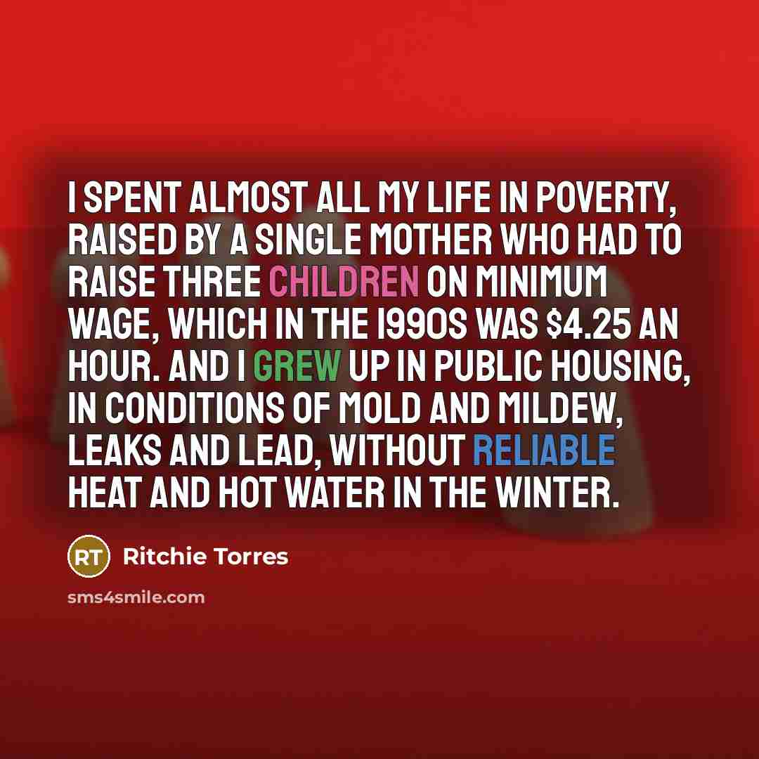 “I spent almost all my life in poverty, raised by a single mother who had to raise three children on minimum wage, which in the 1990s was $4.25 an hour. And I grew up in public housing, in conditions of mold and mildew, leaks and lead, without reliable heat and hot water in the winter.” quote by Ritchie Torres